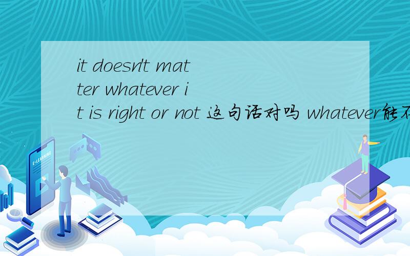 it doesn't matter whatever it is right or not 这句话对吗 whatever能不能这样用?