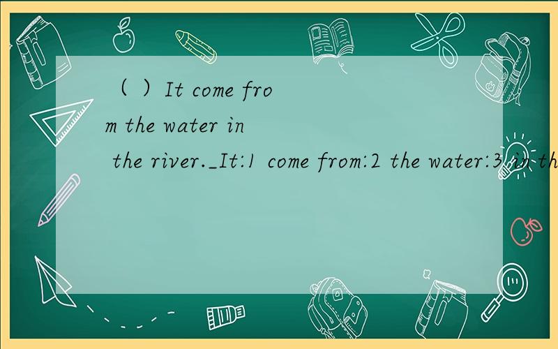 （ ）It come from the water in the river._It:1 come from:2 the water:3 in the river:4哪一块有错就写在括号里,订正在横线上