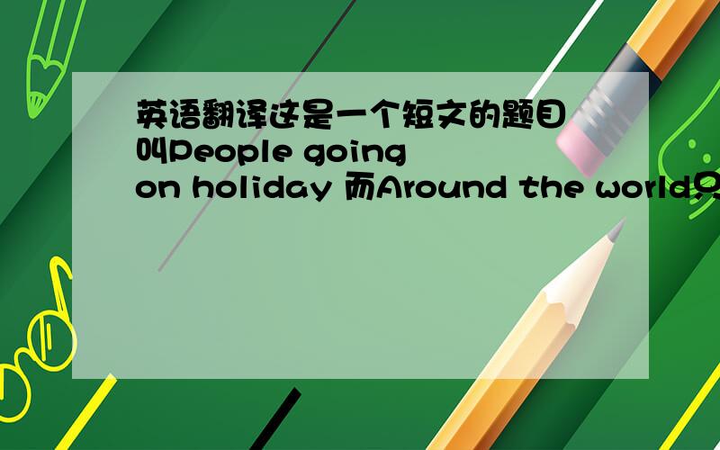 英语翻译这是一个短文的题目 叫People going on holiday 而Around the world只是一个模块的名字
