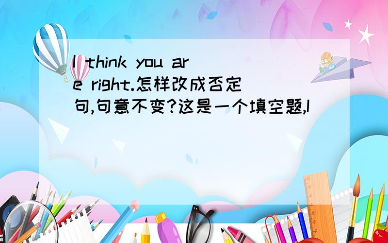I think you are right.怎样改成否定句,句意不变?这是一个填空题,I (   ) think you are (   ) (  ).I don't think you are not right. 这句话对吗