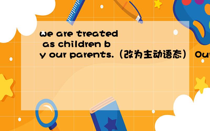 we are treated as children by our parents.（改为主动语态） Our parents___ ____ ____ childrenThe ORBIS doctor helps many people with eye problem.(改为被动语态）.many people _____ _____ ____eye problems _______the ORBIS doctor