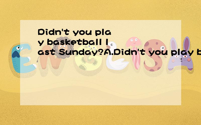 Didn't you play basketball last Sunday?A.Didn't you play basketball last Sunday?A.No,I did B.Yes,l didn'tC.Yes,l did D.No,l play我英语很差,所以想补习一下,这道题为什么选C啊,那要翻译不就成了“是的,我打了”吗,