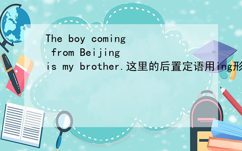 The boy coming from Beijing is my brother.这里的后置定语用ing形式是不是因为come from与the boy是主谓关系啊.