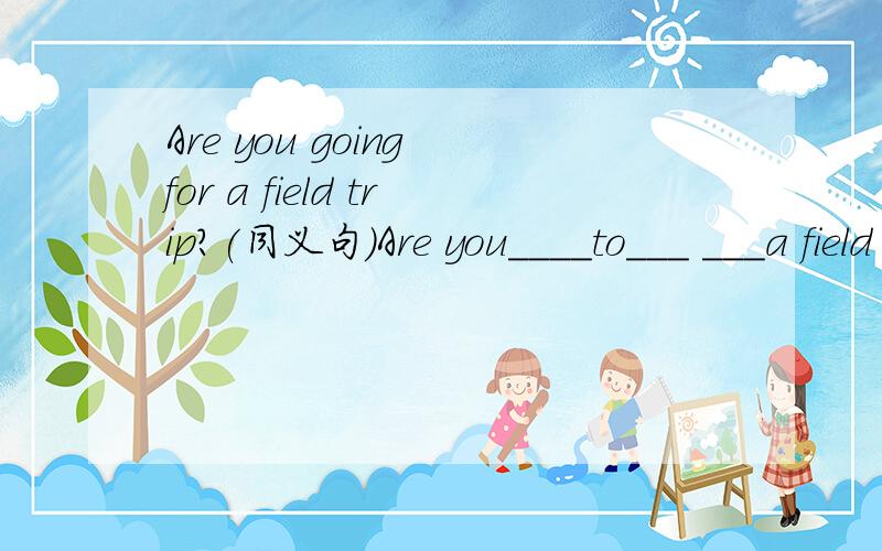 Are you going for a field trip?(同义句)Are you____to___ ___a field trip?I think you're going to have a fun field trip?(同上)Are you____much____ ____on a field trip?