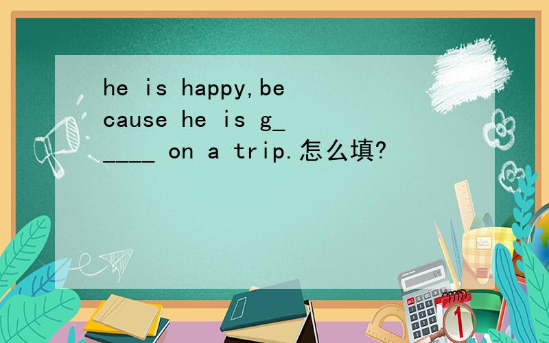he is happy,because he is g_____ on a trip.怎么填?