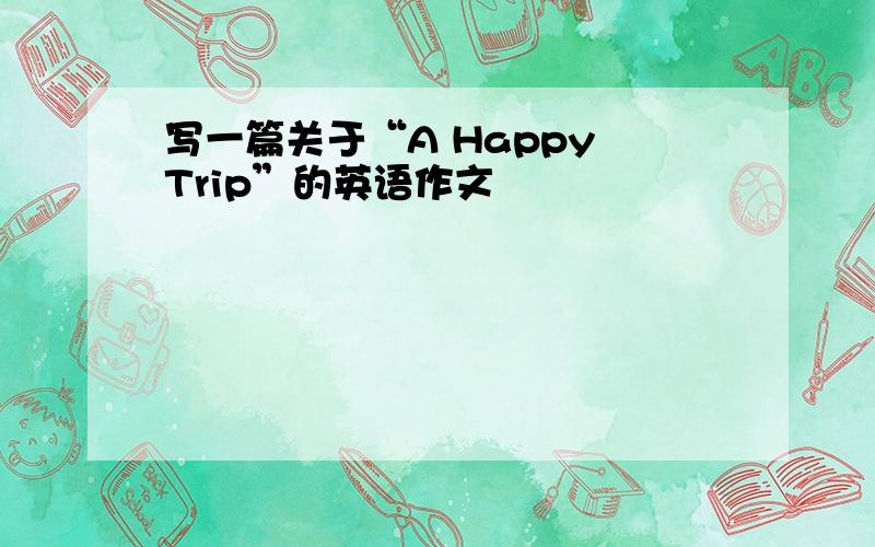 写一篇关于“A Happy Trip”的英语作文