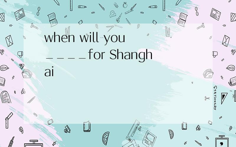 when will you ____for Shanghai