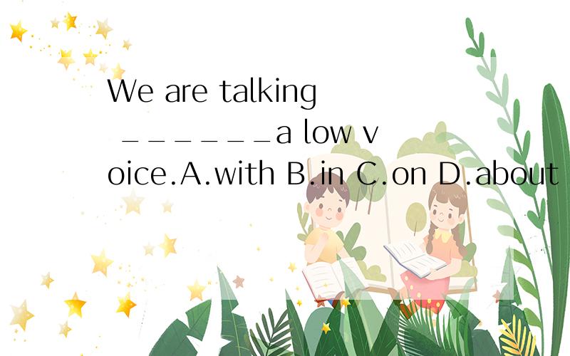 We are talking ______a low voice.A.with B.in C.on D.about 为什么?