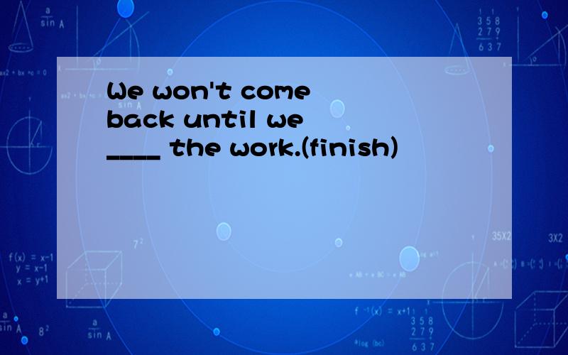 We won't come back until we ____ the work.(finish)