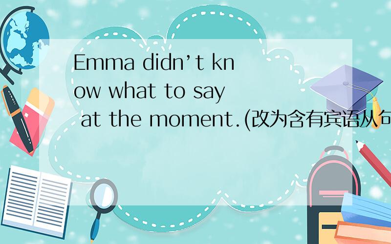 Emma didn’t know what to say at the moment.(改为含有宾语从句的句子)