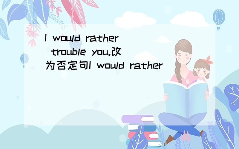 I would rather trouble you.改为否定句I would rather （     ）（     ） you.改为否定句.一空一词