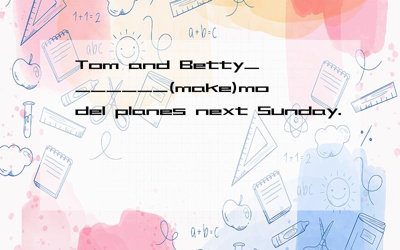 Tom and Betty_______(make)model planes next Sunday.