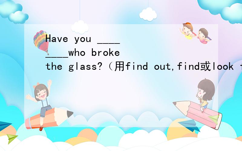 Have you ____ ____who broke the glass?（用find out,find或look for的适当形式填空）