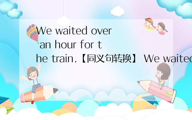 We waited over an hour for the train.【同义句转换】 We waited for --- --- an hour for the train