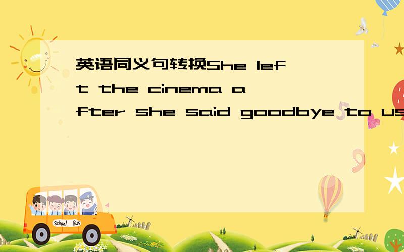 英语同义句转换She left the cinema after she said goodbye to us.She left the cinema after she said goodbye to us.(同义句转换)She —— —— the cinema —— she said goodbye to us.