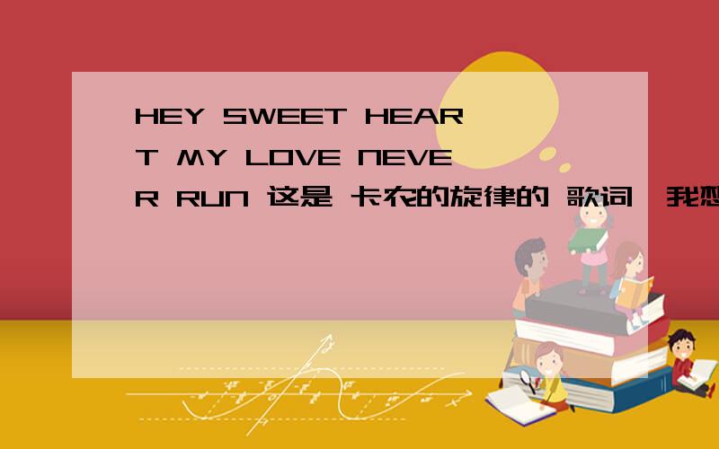 HEY SWEET HEART MY LOVE NEVER RUN 这是 卡农的旋律的 歌词,我想知道,他的意思全文如下：HEY SWEET HEART MY LOVE NEVER RUN AWAYYOU KONW I JUST WANNA KISS YOUR FACEREMEMBER THE FIRST TIME YOU AND ME IN YOURHOUSE MEETINGI WAS SO NURVE