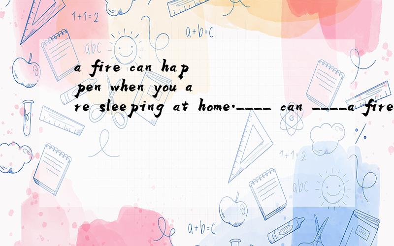 a fire can happen when you'are sleeping at home.____ can ____a fire when you'are sleeping at home.