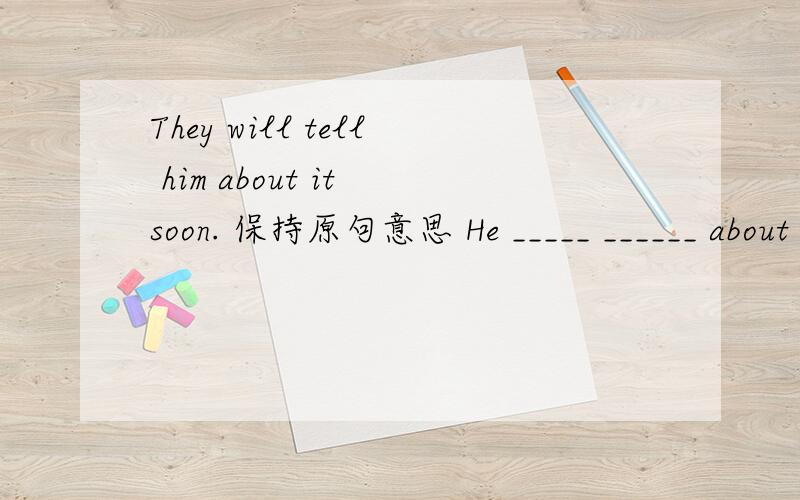 They will tell him about it soon. 保持原句意思 He _____ ______ about it soon.