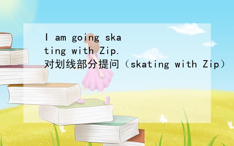 I am going skating with Zip.对划线部分提问（skating with Zip）