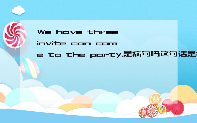 We have three invite can come to the party.是病句吗这句话是病句吗?如果是怎么改,错哪