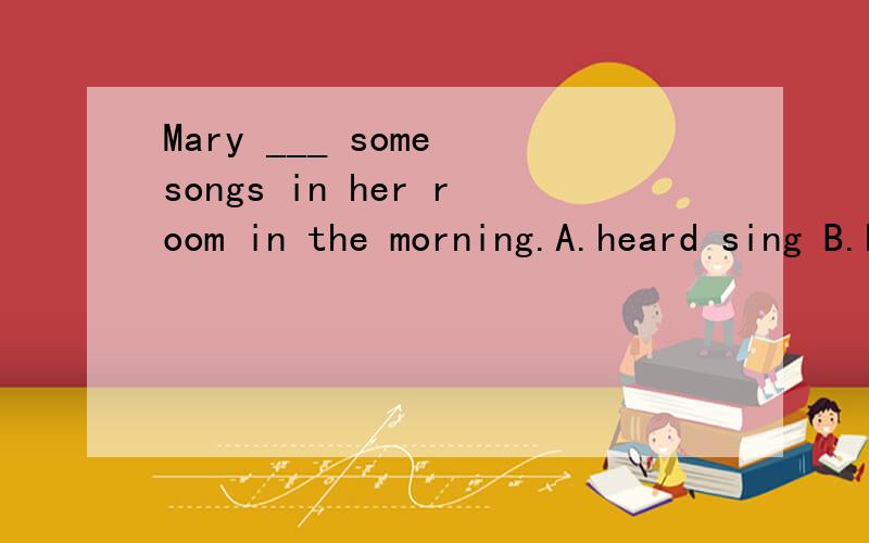Mary ___ some songs in her room in the morning.A.heard sing B.heard to sing C.was heard sing D.is heard to sing为什么?