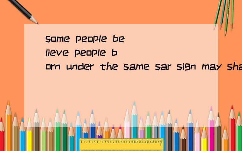 some people believe people born under the same sar sign may share the similar personalities的翻译  求解