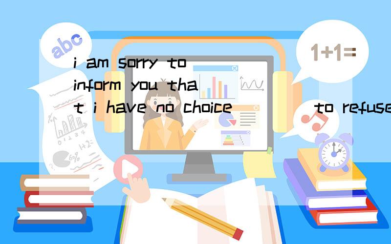 i am sorry to inform you that i have no choice ____to refuse your applicatio