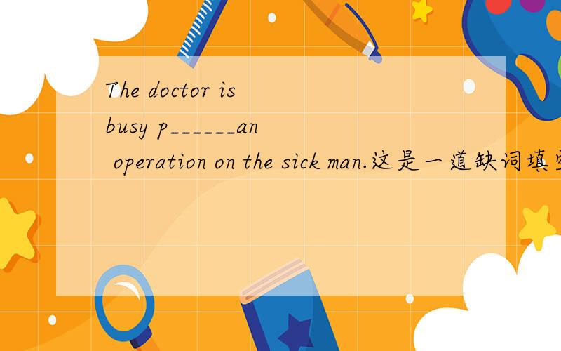 The doctor is busy p______an operation on the sick man.这是一道缺词填空