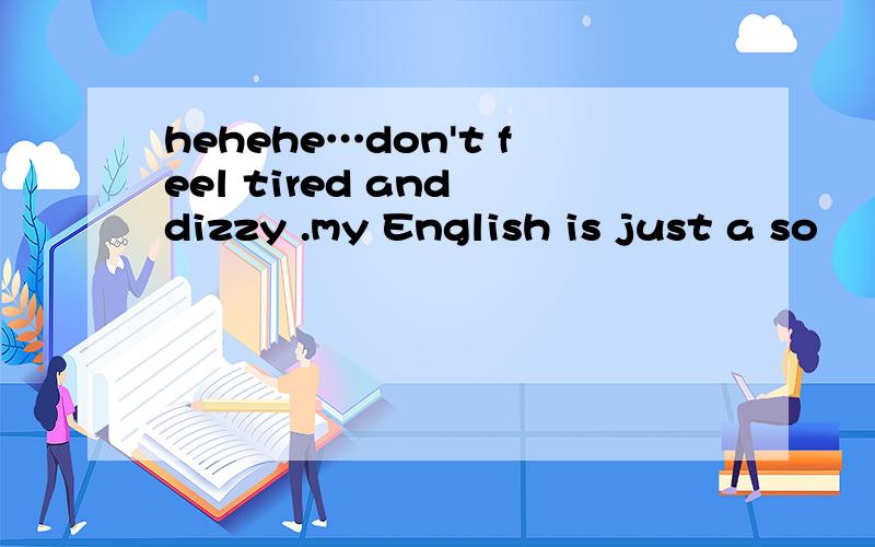 hehehe…don't feel tired and dizzy .my English is just a so
