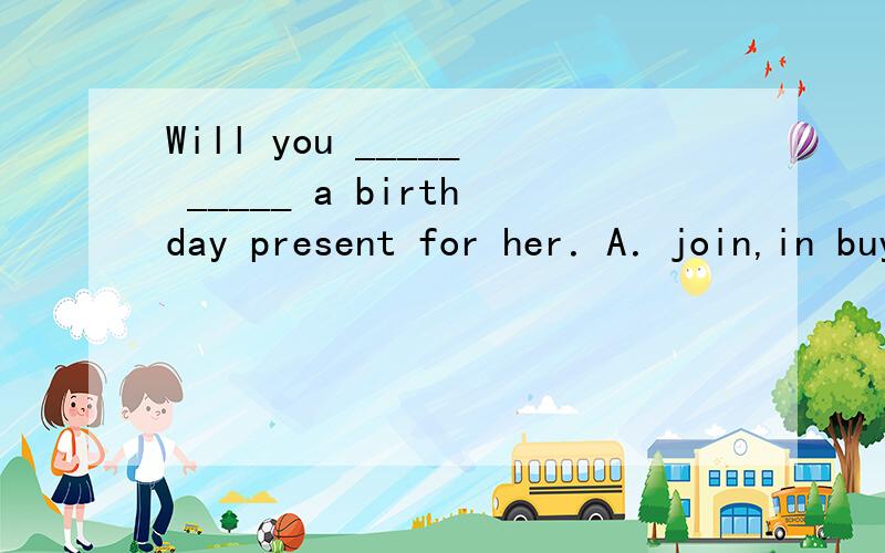 Will you _____ _____ a birthday present for her．A．join,in buying B．join,by buyingC．join,buying D．join,in