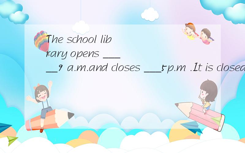The school library opens _____9 a.m.and closes ___5p.m .It is closed ___holidays.