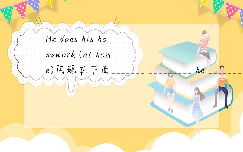 He does his homework (at home)问题在下面_______ _________ he ________his homework?对括号部分提问They like (some tomatoes) for lunch._________ _________ they like for lunch?