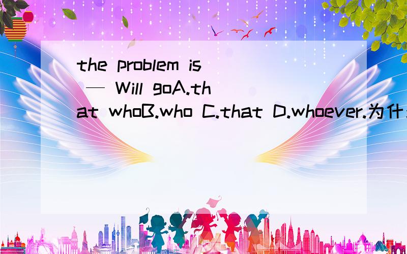 the problem is — Will goA.that whoB.who C.that D.whoever.为什么A不行呢,