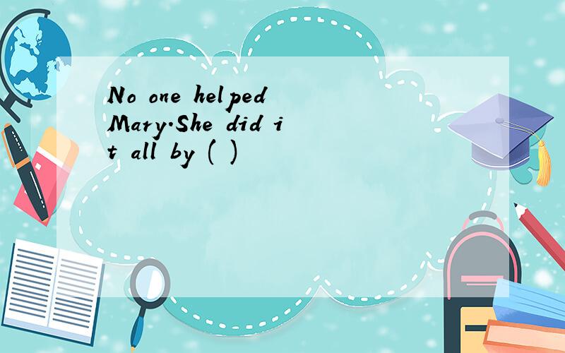 No one helped Mary.She did it all by ( )