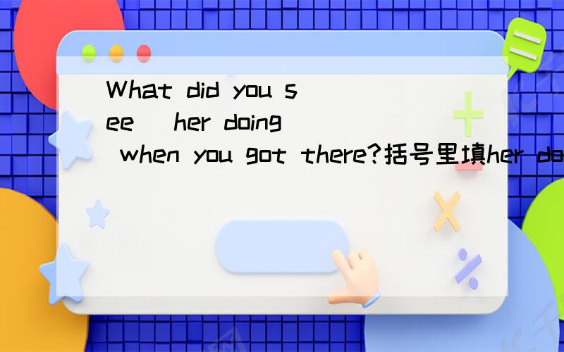What did you see (her doing) when you got there?括号里填her doing的语法是什么啊?
