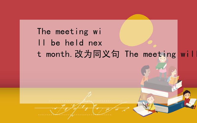 The meeting will be held next month.改为同义句 The meeting will _____ _____ next month.The meeting will be held next month.改为同义句The meeting will _____ _____ next month.