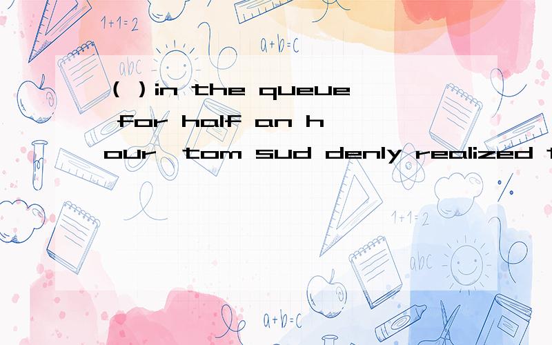 （）in the queue for half an hour,tom sud denly realized that he had left his wallet at homea:To wait b:Have waited c:Having waited d:To have waited为什么要用having?b,由tom做的动作所以用ing形式?表主动?、请一个一个的解释