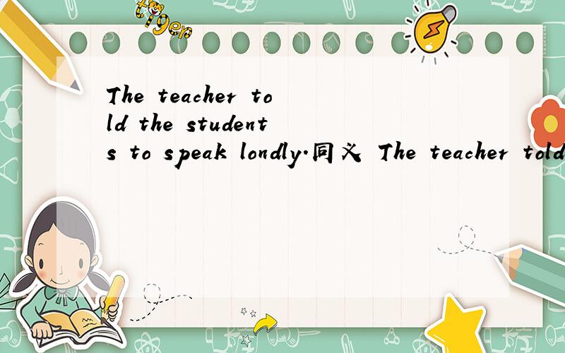 The teacher told the students to speak londly.同义 The teacher told the students to speak _ a _ _