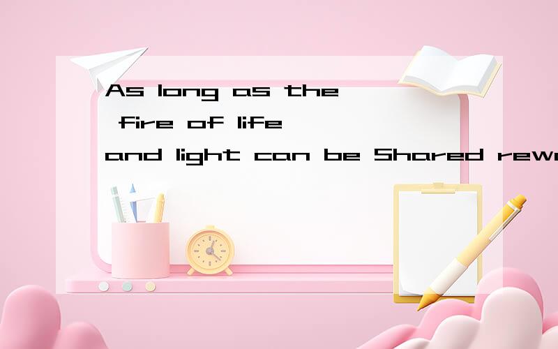 As long as the fire of life and light can be Shared rewarding lives