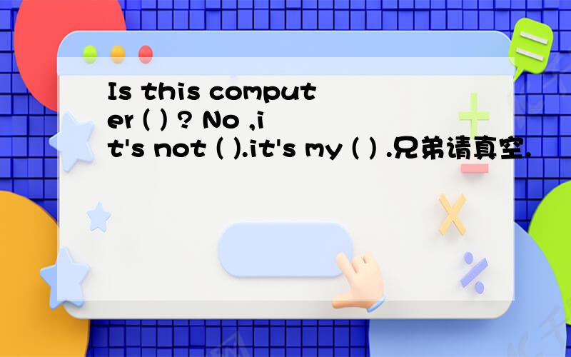 Is this computer ( ) ? No ,it's not ( ).it's my ( ) .兄弟请真空.