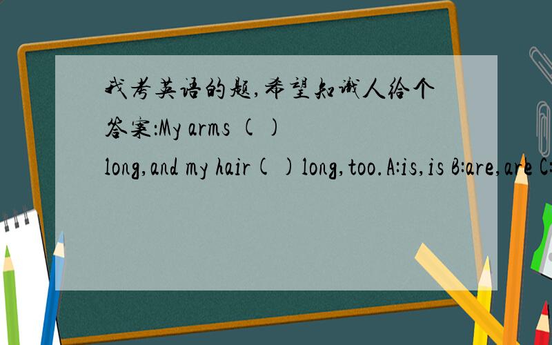 我考英语的题,希望知识人给个答案：My arms () long,and my hair()long,too.A:is,is B:are,are C:are,is D:is are