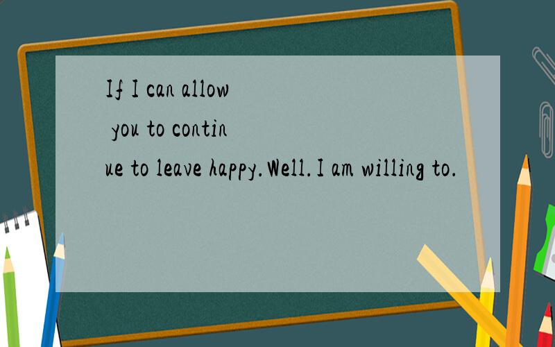 If I can allow you to continue to leave happy.Well.I am willing to．