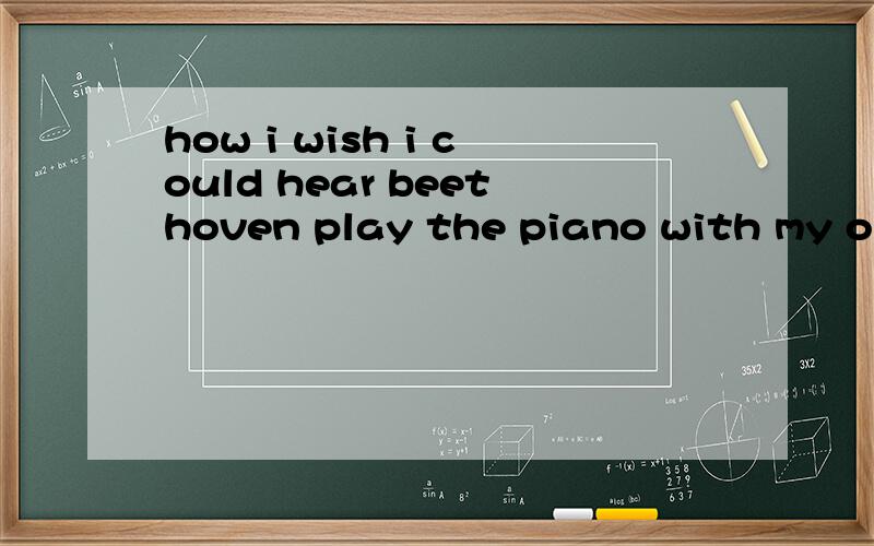 how i wish i could hear beethoven play the piano with my own e__________