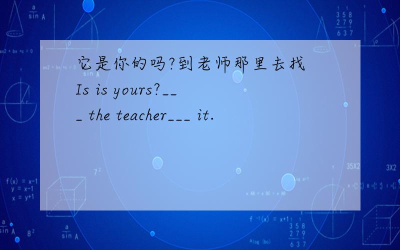 它是你的吗?到老师那里去找 Is is yours?___ the teacher___ it.