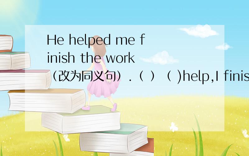 He helped me finish the work（改为同义句）.（ ）（ )help,I finish the work.