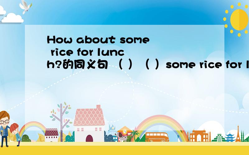 How about some rice for lunch?的同义句 （ ）（ ）some rice for lunch?