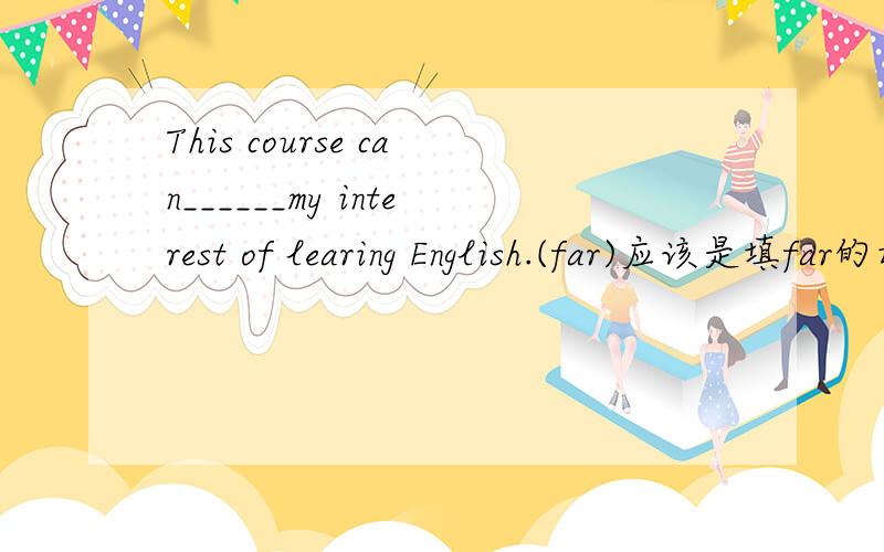 This course can______my interest of learing English.(far)应该是填far的动词,问题是far的动词是什么呢.