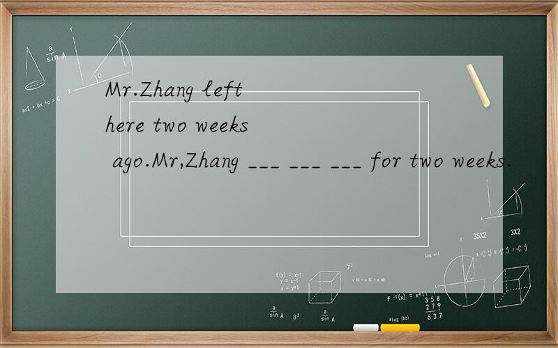 Mr.Zhang left here two weeks ago.Mr,Zhang ___ ___ ___ for two weeks.