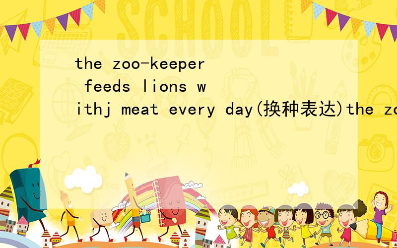the zoo-keeper feeds lions withj meat every day(换种表达)the zoo-keeper feeds__________ __________ ____________ every day