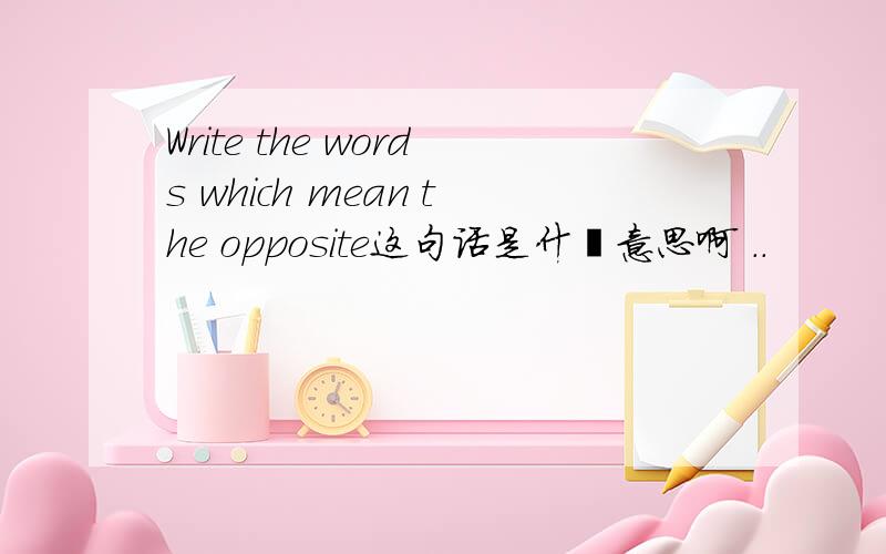 Write the words which mean the opposite这句话是什麼意思啊 ..